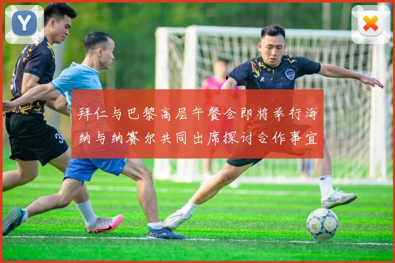 拜仁与巴黎高层午餐会即将举行海纳与纳赛尔共同出席探讨合作事宜