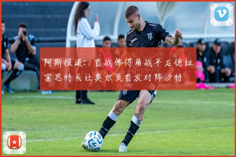 阿斯报道：首战佛得角战平后德拉富恩特或让奥尔莫首发对阵沙特