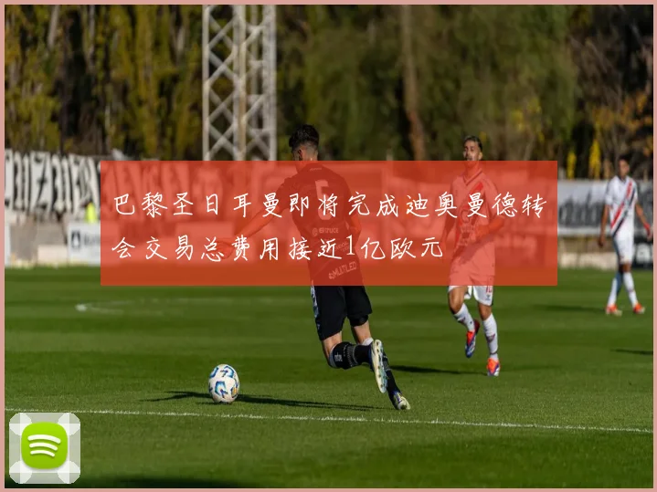 巴黎圣日耳曼即将完成迪奥曼德转会交易总费用接近1亿欧元