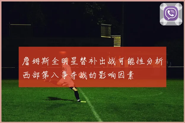 詹姆斯全明星替补出战可能性分析西部第八争夺战的影响因素