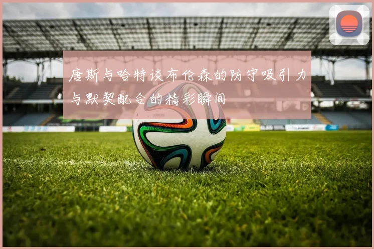 唐斯与哈特谈布伦森的防守吸引力与默契配合的精彩瞬间
