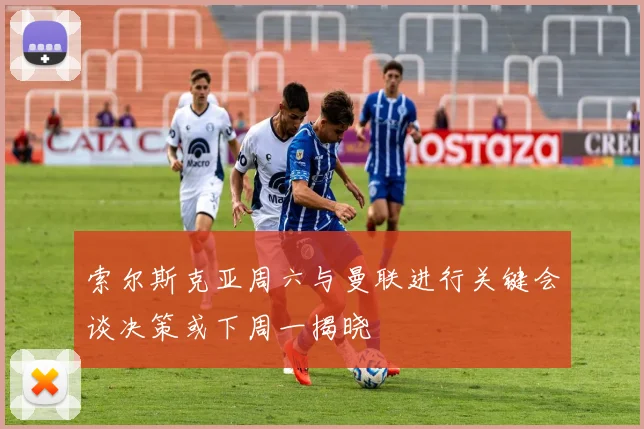 索尔斯克亚周六与曼联进行关键会谈决策或下周一揭晓