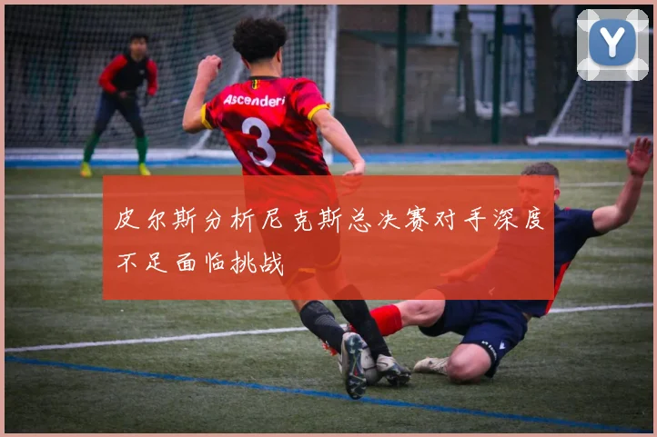 皮尔斯分析尼克斯总决赛对手深度不足面临挑战