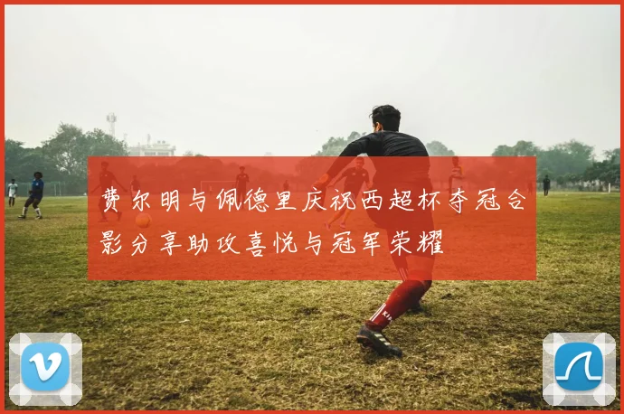 费尔明与佩德里庆祝西超杯夺冠合影分享助攻喜悦与冠军荣耀