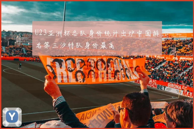 U23亚洲杯各队身价统计出炉中国排名第三沙特队身价最高