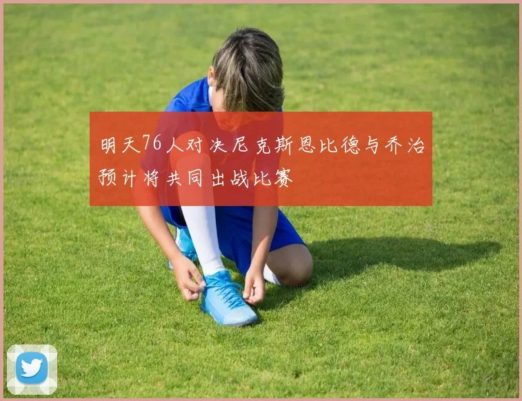 明天76人对决尼克斯恩比德与乔治预计将共同出战比赛
