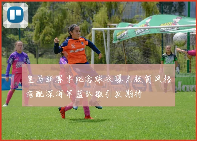 皇马新赛季纪念球衣曝光极简风格搭配深海军蓝队徽引发期待