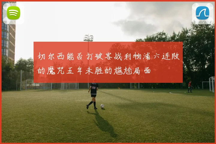 切尔西能否打破客战利物浦六连败的魔咒五年未胜的尴尬局面
