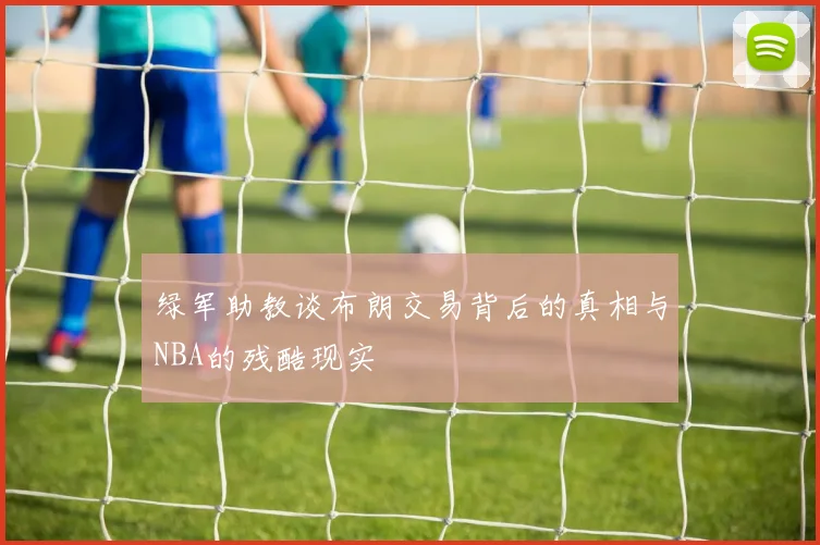 绿军助教谈布朗交易背后的真相与NBA的残酷现实