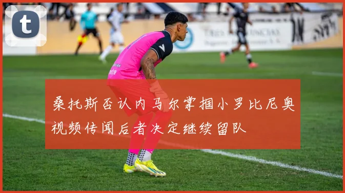 桑托斯否认内马尔掌掴小罗比尼奥视频传闻后者决定继续留队