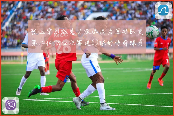 张玉宁进球意义深远成为国安队史第二位职业联赛进60球的传奇球员