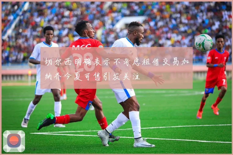 切尔西明确表示不考虑租借交易加纳乔今夏可售引发关注
