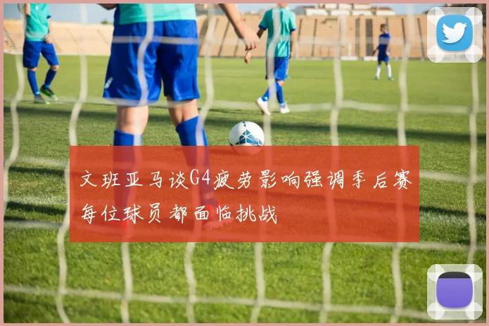 文班亚马谈G4疲劳影响强调季后赛每位球员都面临挑战