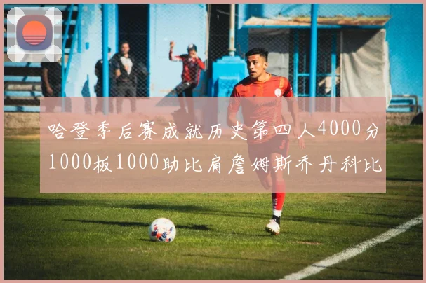 哈登季后赛成就历史第四人4000分1000板1000助比肩詹姆斯乔丹科比