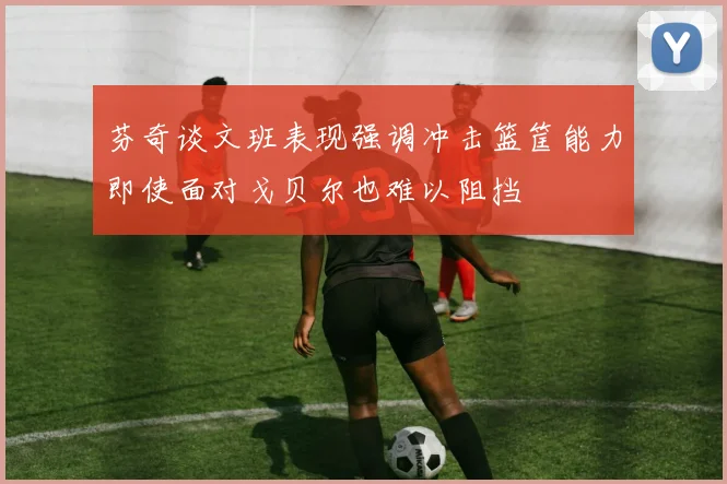 芬奇谈文班表现强调冲击篮筐能力即使面对戈贝尔也难以阻挡