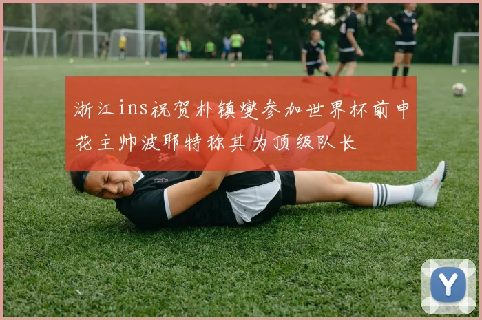 浙江ins祝贺朴镇燮参加世界杯前申花主帅波耶特称其为顶级队长