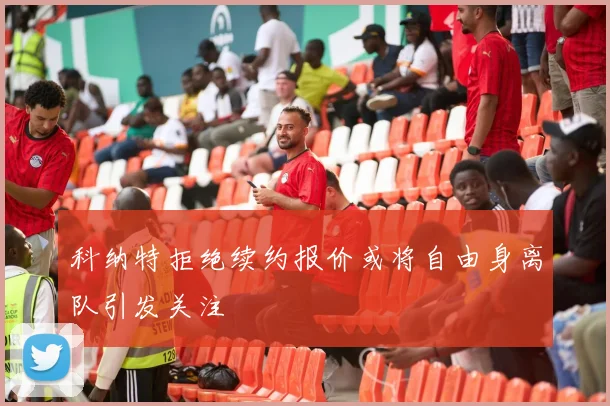 科纳特拒绝续约报价或将自由身离队引发关注